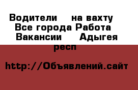 Водители BC на вахту. - Все города Работа » Вакансии   . Адыгея респ.